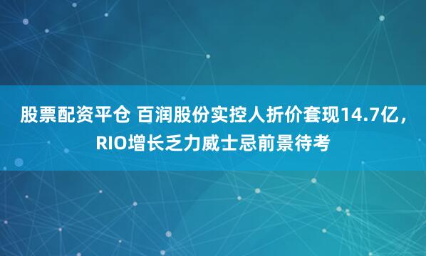 股票配资平仓 百润股份实控人折价套现14.7亿，RIO增长乏力威士忌前景待考