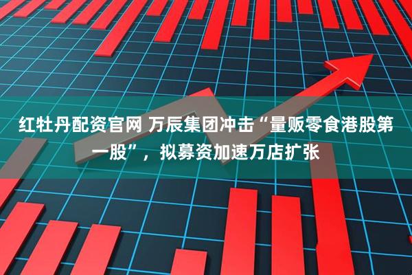 红牡丹配资官网 万辰集团冲击“量贩零食港股第一股”，拟募资加速万店扩张