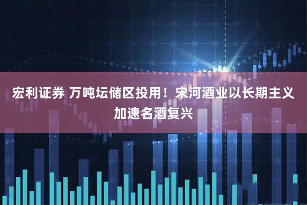 宏利证券 万吨坛储区投用！宋河酒业以长期主义加速名酒复兴