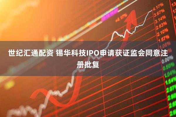 世纪汇通配资 锡华科技IPO申请获证监会同意注册批复