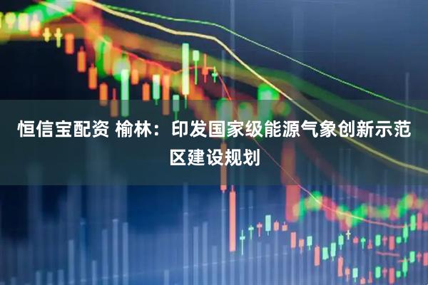 恒信宝配资 榆林：印发国家级能源气象创新示范区建设规划