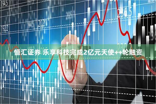 恒汇证券 乐享科技完成2亿元天使++轮融资