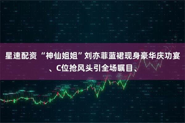 星速配资 “神仙姐姐”刘亦菲蓝裙现身豪华庆功宴、C位抢风头引全场瞩目、