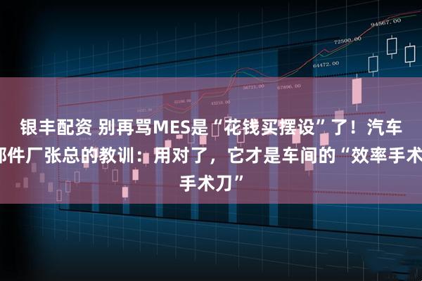 银丰配资 别再骂MES是“花钱买摆设”了！汽车零部件厂张总的教训：用对了，它才是车间的“效率手术刀”