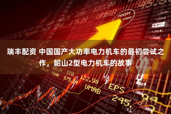 瑞丰配资 中国国产大功率电力机车的最初尝试之作，韶山2型电力机车的故事
