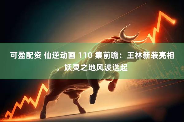 可盈配资 仙逆动画 110 集前瞻：王林新装亮相，妖灵之地风波迭起