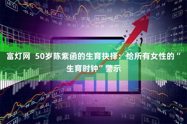 富灯网  50岁陈紫函的生育抉择：给所有女性的“生育时钟”警示