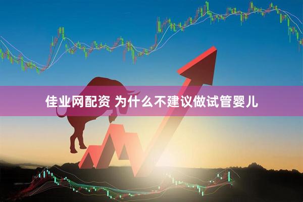 佳业网配资 为什么不建议做试管婴儿
