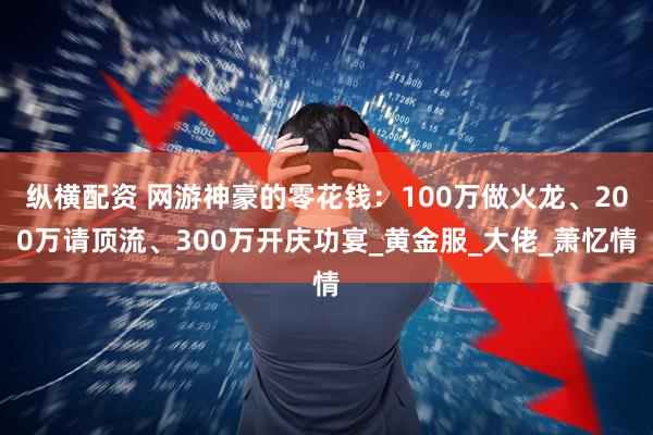 纵横配资 网游神豪的零花钱：100万做火龙、200万请顶流、300万开庆功宴_黄金服_大佬_萧忆情