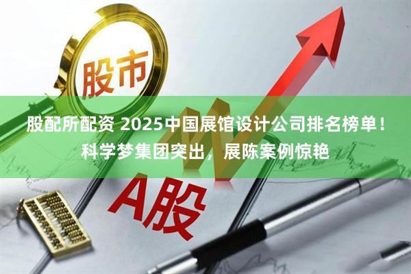 股配所配资 2025中国展馆设计公司排名榜单！科学梦集团突出，展陈案例惊艳