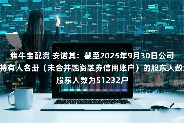犇牛宝配资 安诺其：截至2025年9月30日公司前N名证券持有人名册（未合并融资融券信用账户）的股东人数为51232户